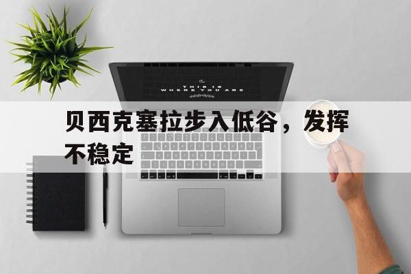 九游娱乐官方-包含贝西克塞拉步入低谷，发挥不稳定的词条